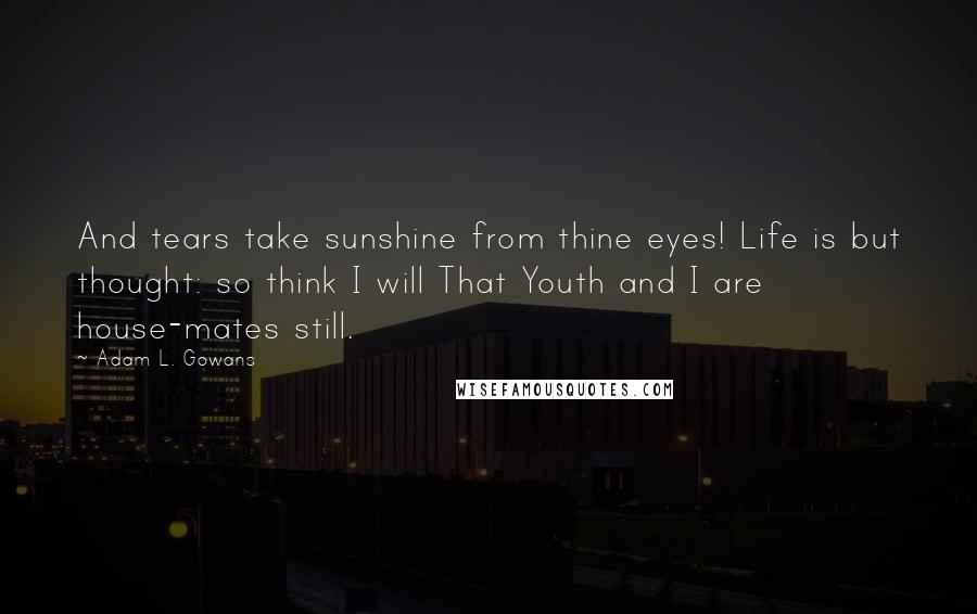Adam L. Gowans Quotes: And tears take sunshine from thine eyes! Life is but thought: so think I will That Youth and I are house-mates still.