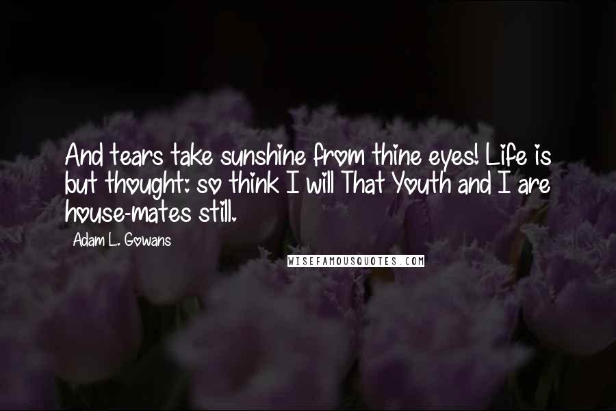 Adam L. Gowans Quotes: And tears take sunshine from thine eyes! Life is but thought: so think I will That Youth and I are house-mates still.