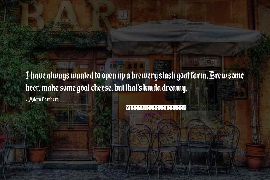 Adam Lamberg Quotes: I have always wanted to open up a brewery slash goat farm. Brew some beer, make some goat cheese, but that's kinda dreamy.