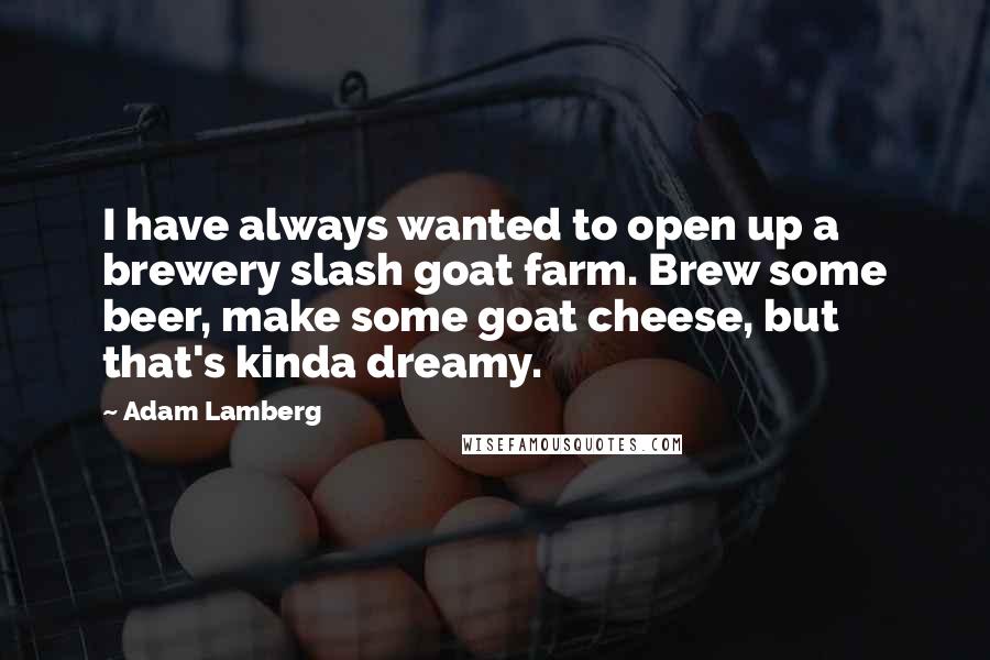 Adam Lamberg Quotes: I have always wanted to open up a brewery slash goat farm. Brew some beer, make some goat cheese, but that's kinda dreamy.
