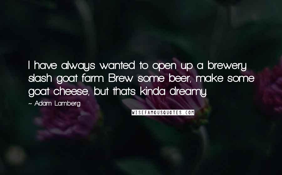 Adam Lamberg Quotes: I have always wanted to open up a brewery slash goat farm. Brew some beer, make some goat cheese, but that's kinda dreamy.