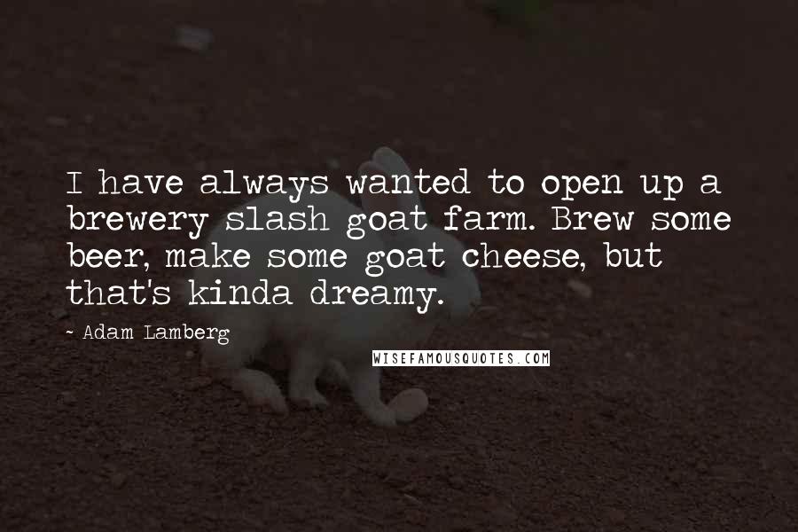 Adam Lamberg Quotes: I have always wanted to open up a brewery slash goat farm. Brew some beer, make some goat cheese, but that's kinda dreamy.