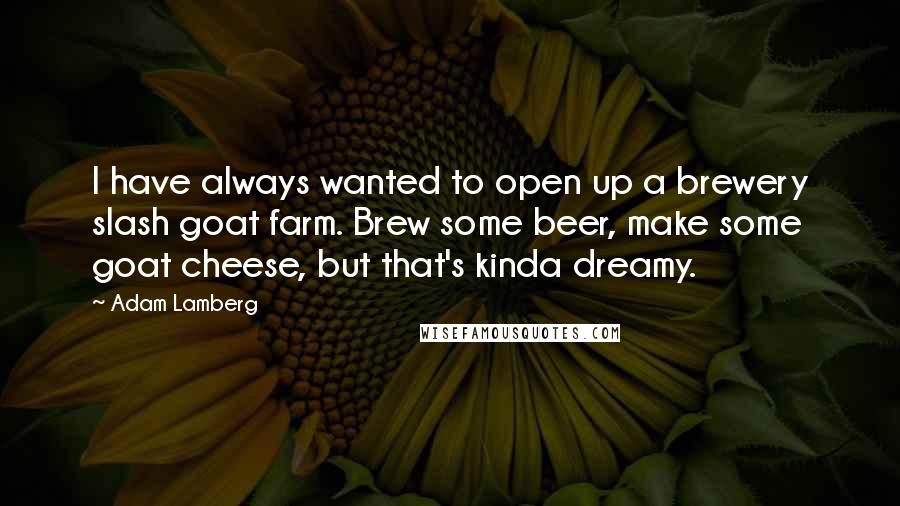 Adam Lamberg Quotes: I have always wanted to open up a brewery slash goat farm. Brew some beer, make some goat cheese, but that's kinda dreamy.