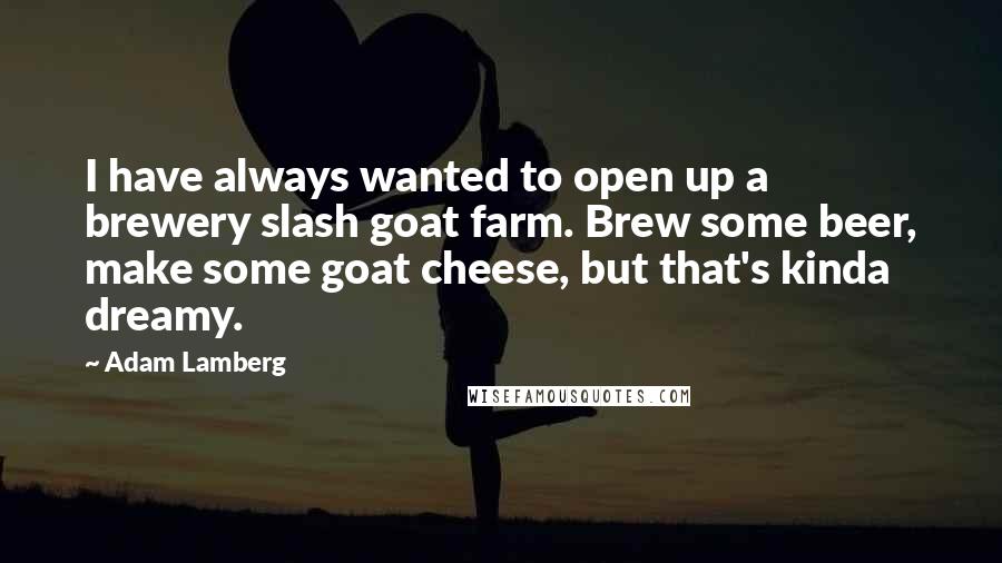 Adam Lamberg Quotes: I have always wanted to open up a brewery slash goat farm. Brew some beer, make some goat cheese, but that's kinda dreamy.