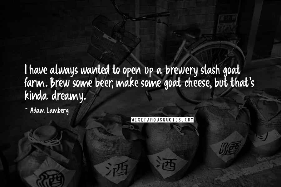 Adam Lamberg Quotes: I have always wanted to open up a brewery slash goat farm. Brew some beer, make some goat cheese, but that's kinda dreamy.