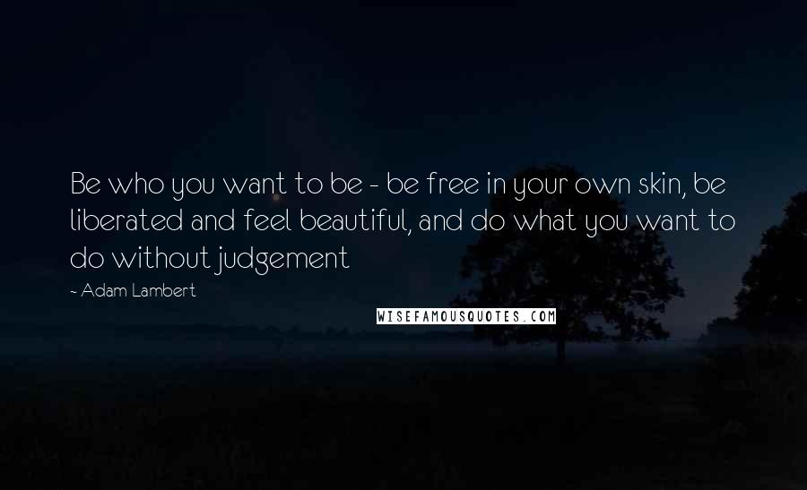 Adam Lambert Quotes: Be who you want to be - be free in your own skin, be liberated and feel beautiful, and do what you want to do without judgement