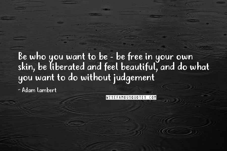 Adam Lambert Quotes: Be who you want to be - be free in your own skin, be liberated and feel beautiful, and do what you want to do without judgement