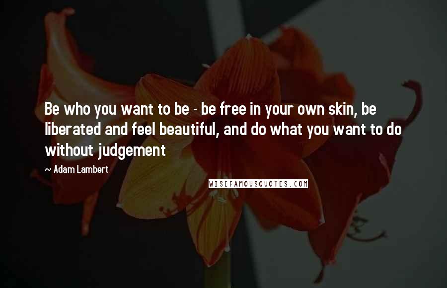 Adam Lambert Quotes: Be who you want to be - be free in your own skin, be liberated and feel beautiful, and do what you want to do without judgement