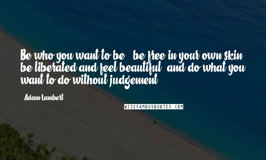 Adam Lambert Quotes: Be who you want to be - be free in your own skin, be liberated and feel beautiful, and do what you want to do without judgement