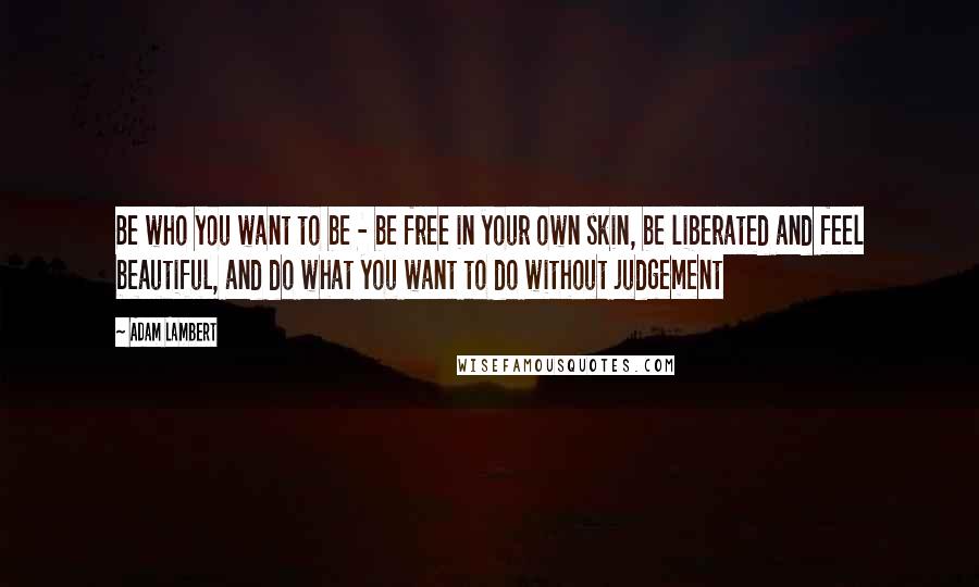 Adam Lambert Quotes: Be who you want to be - be free in your own skin, be liberated and feel beautiful, and do what you want to do without judgement