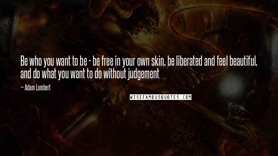 Adam Lambert Quotes: Be who you want to be - be free in your own skin, be liberated and feel beautiful, and do what you want to do without judgement