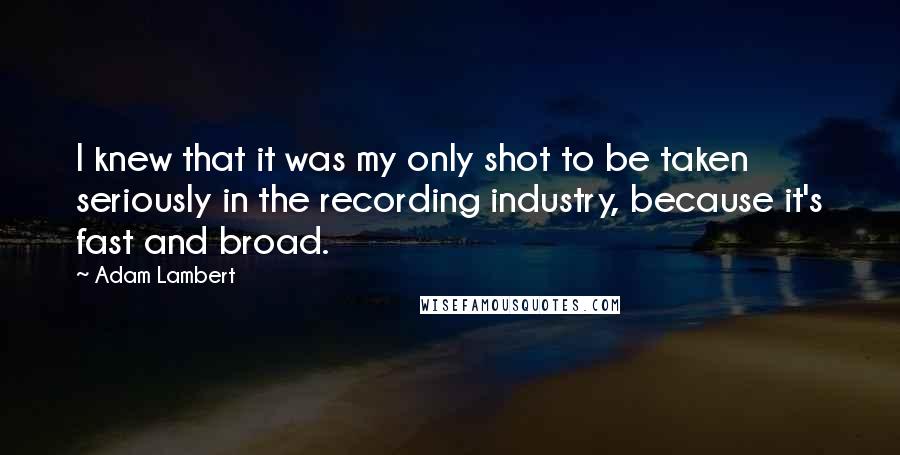 Adam Lambert Quotes: I knew that it was my only shot to be taken seriously in the recording industry, because it's fast and broad.