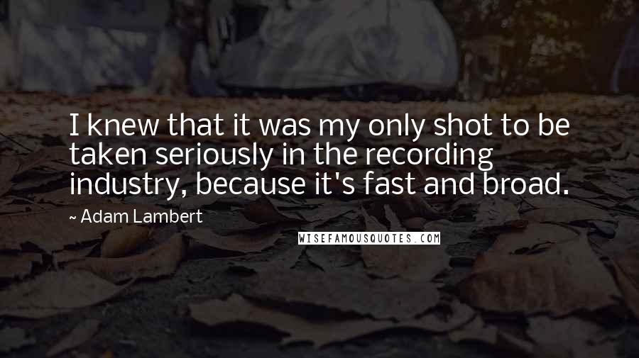 Adam Lambert Quotes: I knew that it was my only shot to be taken seriously in the recording industry, because it's fast and broad.