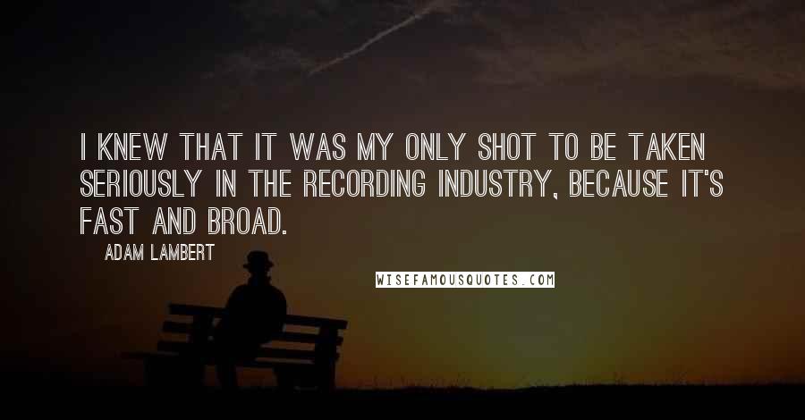 Adam Lambert Quotes: I knew that it was my only shot to be taken seriously in the recording industry, because it's fast and broad.