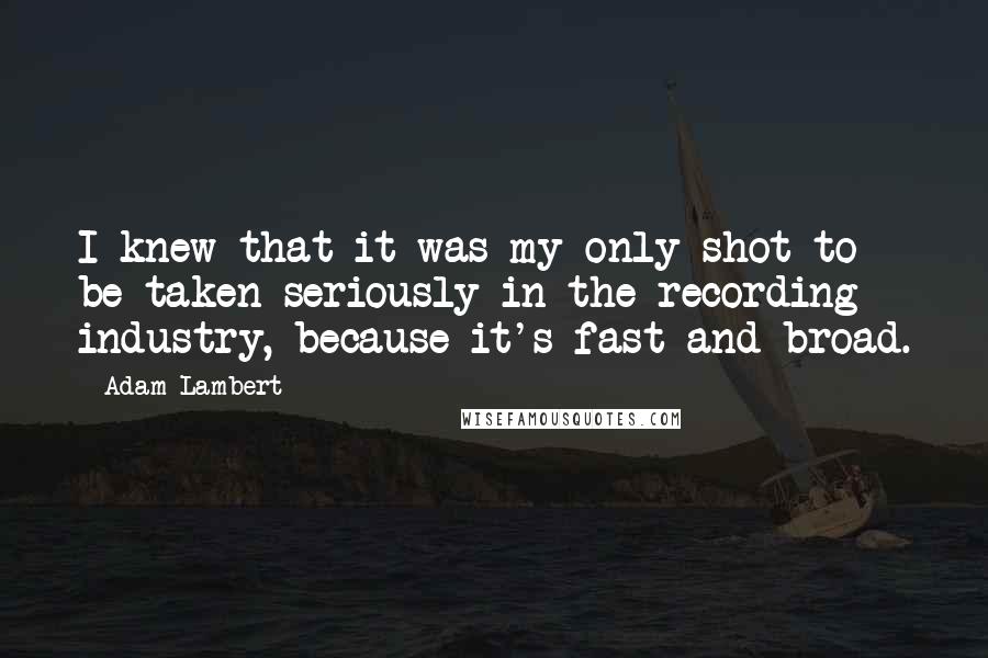 Adam Lambert Quotes: I knew that it was my only shot to be taken seriously in the recording industry, because it's fast and broad.