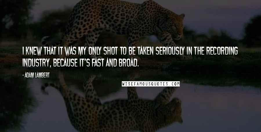 Adam Lambert Quotes: I knew that it was my only shot to be taken seriously in the recording industry, because it's fast and broad.