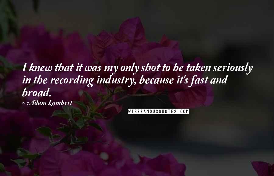 Adam Lambert Quotes: I knew that it was my only shot to be taken seriously in the recording industry, because it's fast and broad.