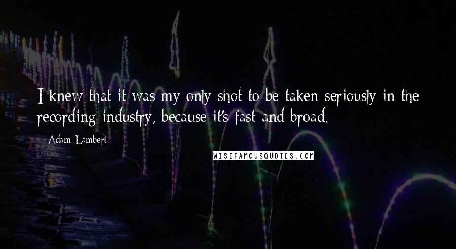 Adam Lambert Quotes: I knew that it was my only shot to be taken seriously in the recording industry, because it's fast and broad.