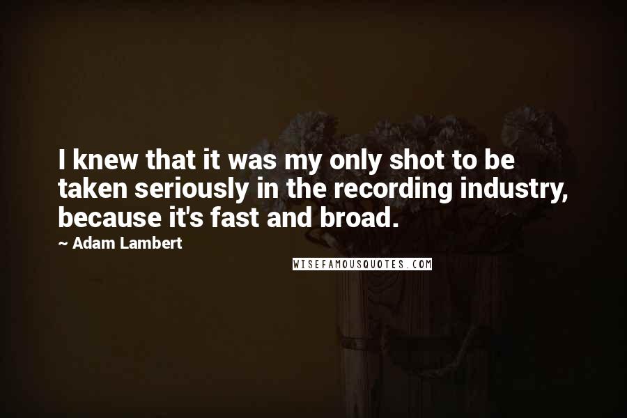 Adam Lambert Quotes: I knew that it was my only shot to be taken seriously in the recording industry, because it's fast and broad.