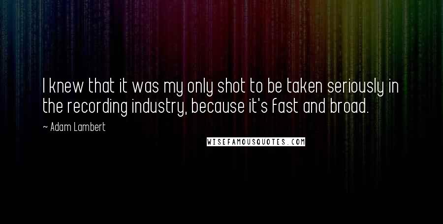 Adam Lambert Quotes: I knew that it was my only shot to be taken seriously in the recording industry, because it's fast and broad.