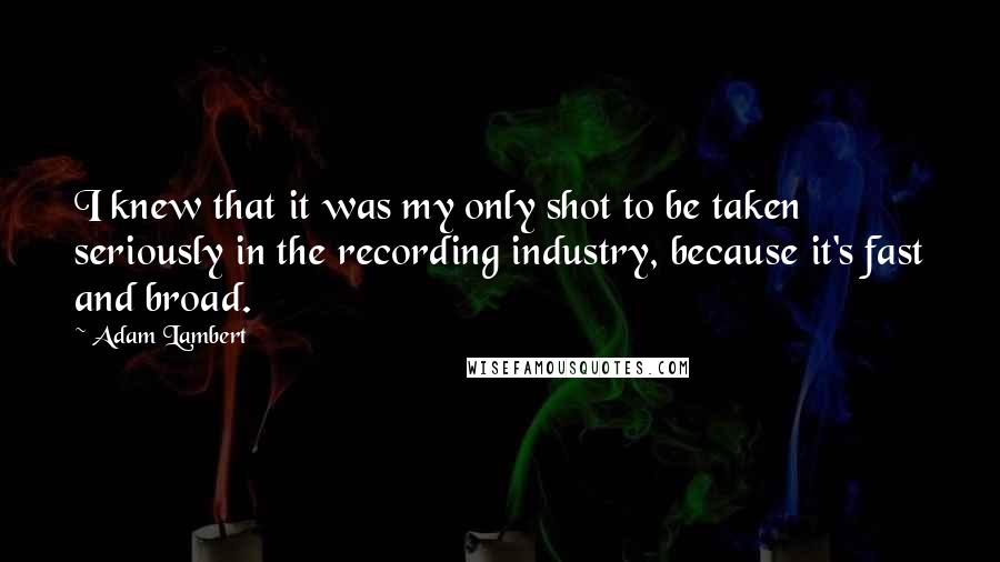 Adam Lambert Quotes: I knew that it was my only shot to be taken seriously in the recording industry, because it's fast and broad.