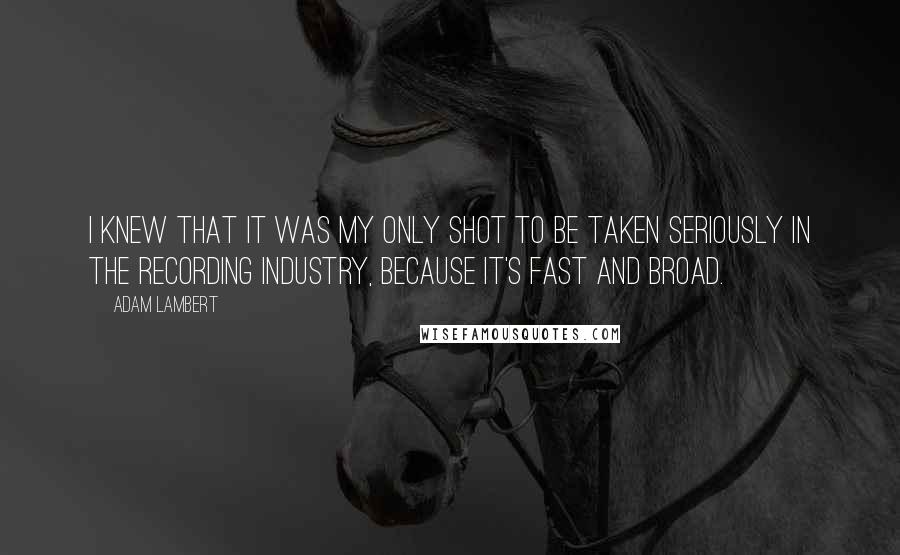 Adam Lambert Quotes: I knew that it was my only shot to be taken seriously in the recording industry, because it's fast and broad.