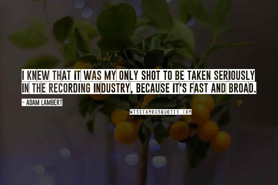 Adam Lambert Quotes: I knew that it was my only shot to be taken seriously in the recording industry, because it's fast and broad.