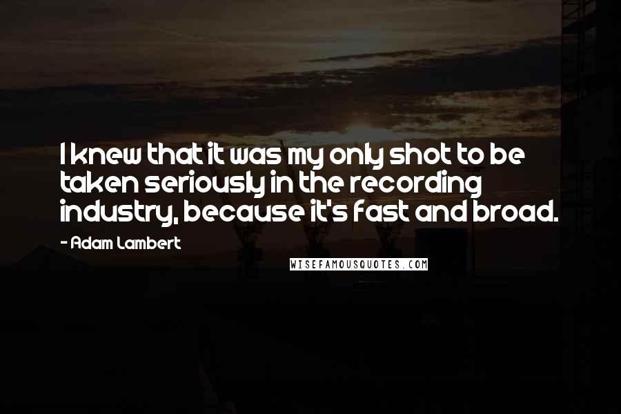 Adam Lambert Quotes: I knew that it was my only shot to be taken seriously in the recording industry, because it's fast and broad.