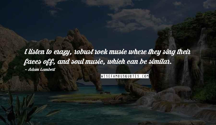 Adam Lambert Quotes: I listen to crazy, robust rock music where they sing their faces off, and soul music, which can be similar.