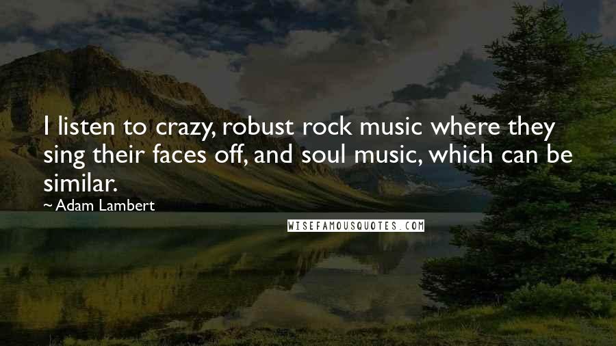 Adam Lambert Quotes: I listen to crazy, robust rock music where they sing their faces off, and soul music, which can be similar.
