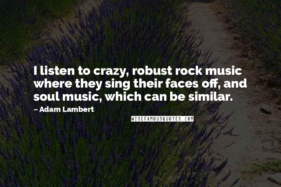 Adam Lambert Quotes: I listen to crazy, robust rock music where they sing their faces off, and soul music, which can be similar.