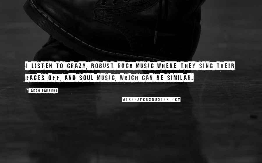 Adam Lambert Quotes: I listen to crazy, robust rock music where they sing their faces off, and soul music, which can be similar.