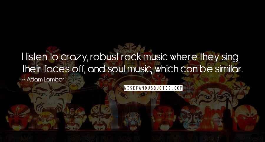 Adam Lambert Quotes: I listen to crazy, robust rock music where they sing their faces off, and soul music, which can be similar.