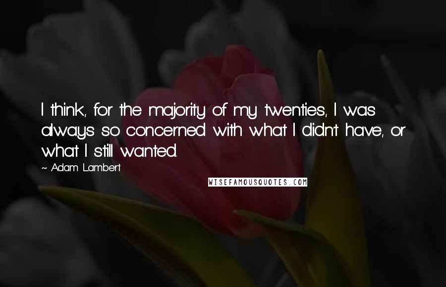 Adam Lambert Quotes: I think, for the majority of my twenties, I was always so concerned with what I didn't have, or what I still wanted.