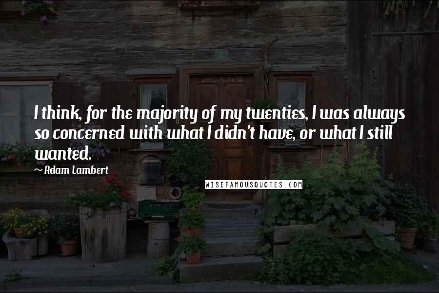 Adam Lambert Quotes: I think, for the majority of my twenties, I was always so concerned with what I didn't have, or what I still wanted.