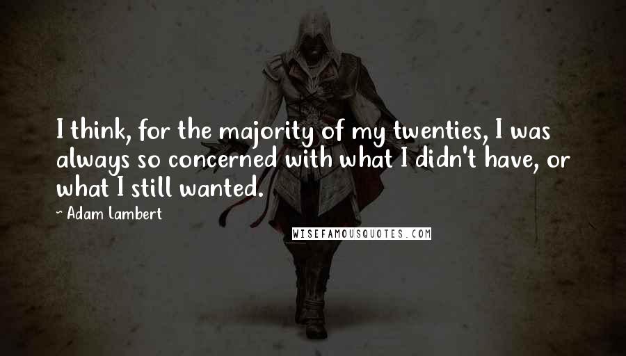 Adam Lambert Quotes: I think, for the majority of my twenties, I was always so concerned with what I didn't have, or what I still wanted.