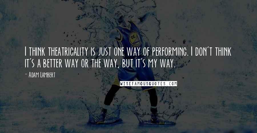 Adam Lambert Quotes: I think theatricality is just one way of performing. I don't think it's a better way or the way, but it's my way.