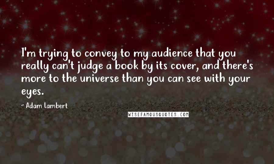 Adam Lambert Quotes: I'm trying to convey to my audience that you really can't judge a book by its cover, and there's more to the universe than you can see with your eyes.