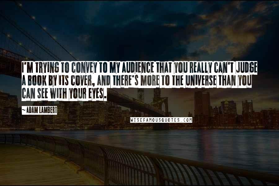 Adam Lambert Quotes: I'm trying to convey to my audience that you really can't judge a book by its cover, and there's more to the universe than you can see with your eyes.