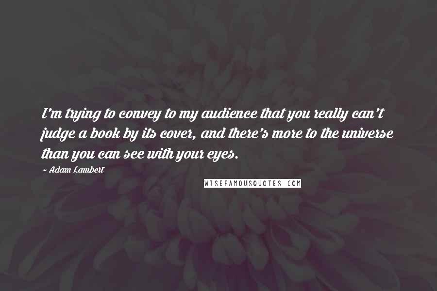 Adam Lambert Quotes: I'm trying to convey to my audience that you really can't judge a book by its cover, and there's more to the universe than you can see with your eyes.