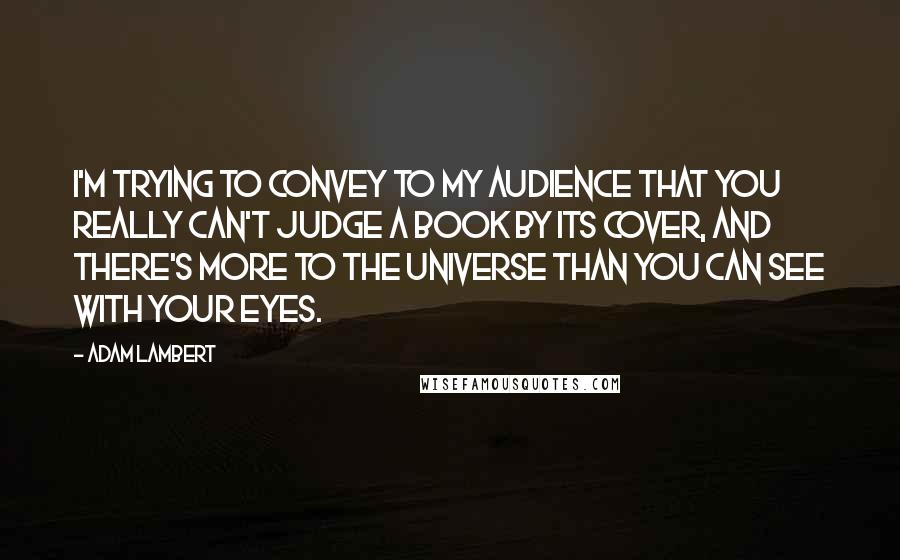 Adam Lambert Quotes: I'm trying to convey to my audience that you really can't judge a book by its cover, and there's more to the universe than you can see with your eyes.