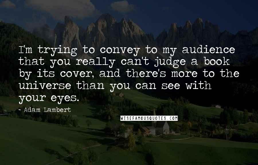 Adam Lambert Quotes: I'm trying to convey to my audience that you really can't judge a book by its cover, and there's more to the universe than you can see with your eyes.