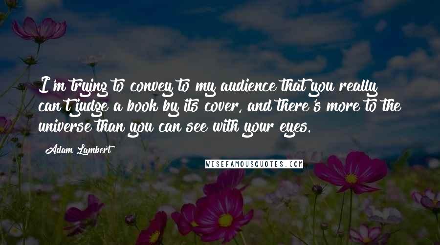 Adam Lambert Quotes: I'm trying to convey to my audience that you really can't judge a book by its cover, and there's more to the universe than you can see with your eyes.