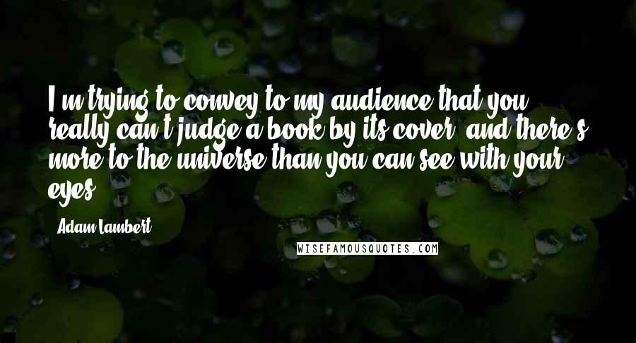 Adam Lambert Quotes: I'm trying to convey to my audience that you really can't judge a book by its cover, and there's more to the universe than you can see with your eyes.