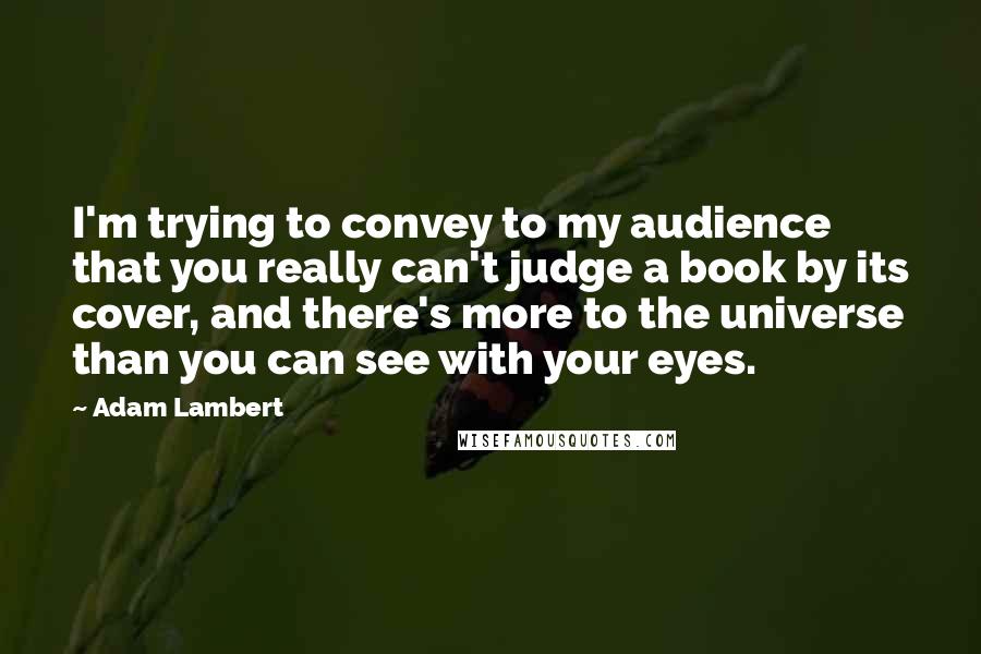 Adam Lambert Quotes: I'm trying to convey to my audience that you really can't judge a book by its cover, and there's more to the universe than you can see with your eyes.