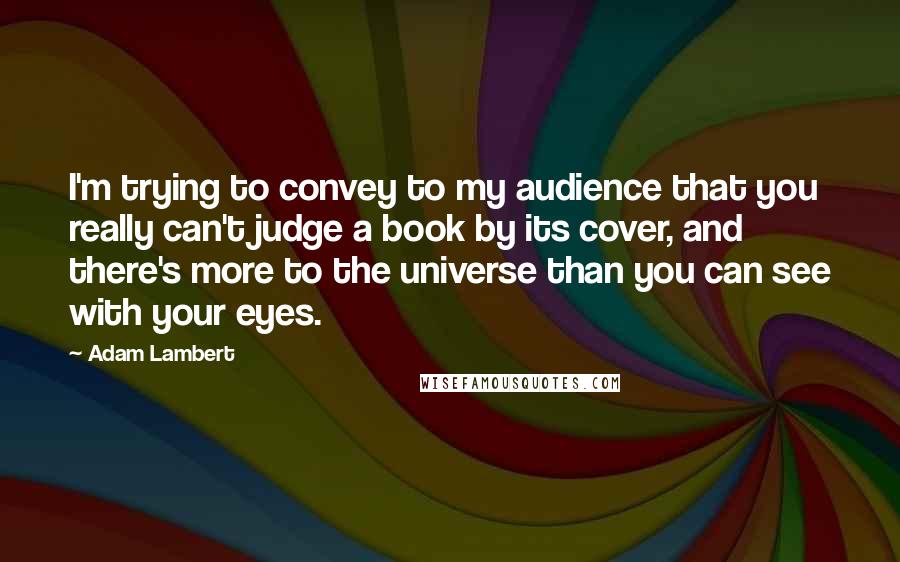 Adam Lambert Quotes: I'm trying to convey to my audience that you really can't judge a book by its cover, and there's more to the universe than you can see with your eyes.