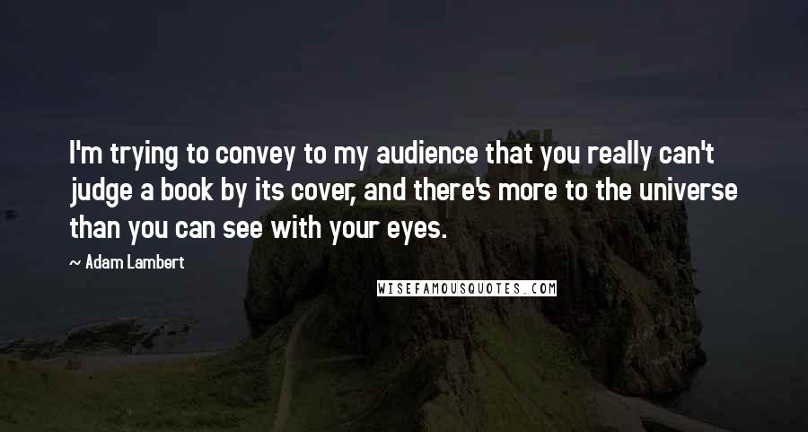 Adam Lambert Quotes: I'm trying to convey to my audience that you really can't judge a book by its cover, and there's more to the universe than you can see with your eyes.