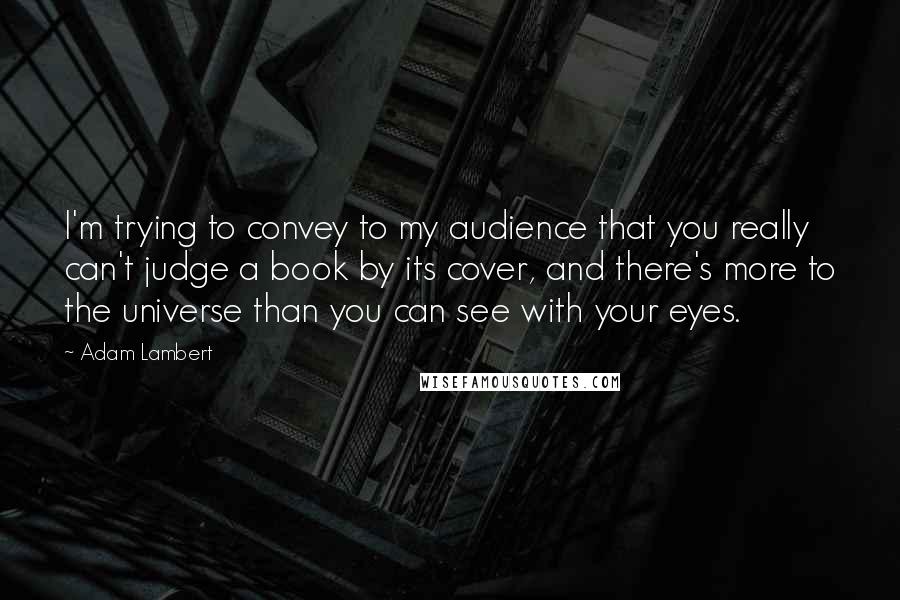 Adam Lambert Quotes: I'm trying to convey to my audience that you really can't judge a book by its cover, and there's more to the universe than you can see with your eyes.