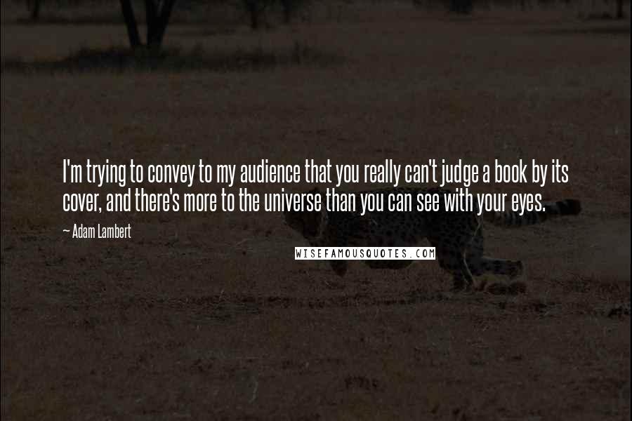 Adam Lambert Quotes: I'm trying to convey to my audience that you really can't judge a book by its cover, and there's more to the universe than you can see with your eyes.
