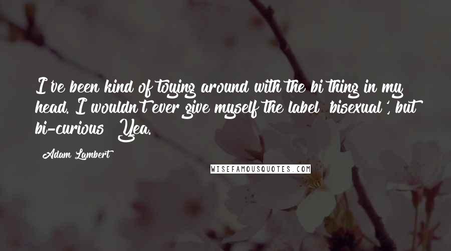 Adam Lambert Quotes: I've been kind of toying around with the bi thing in my head. I wouldn't ever give myself the label 'bisexual', but bi-curious? Yea.